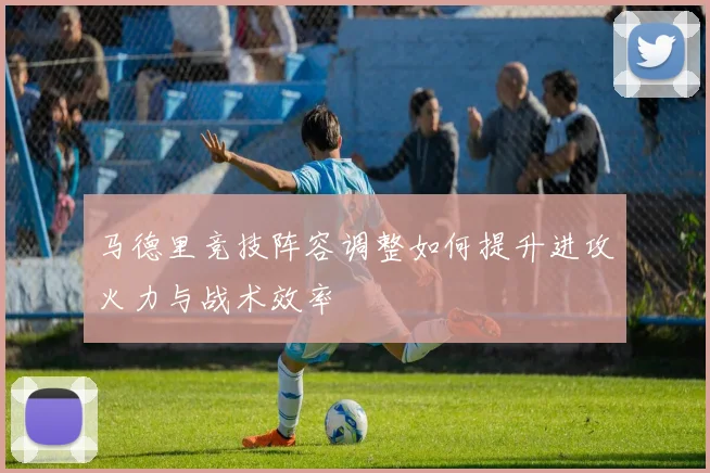 马德里竞技阵容调整如何提升进攻火力与战术效率