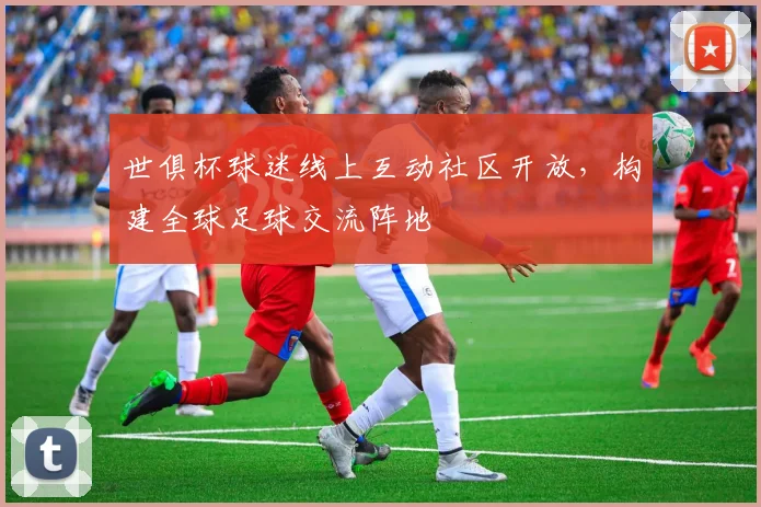世俱杯球迷线上互动社区开放,构建全球足球交流阵地